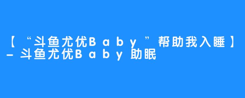 【“斗鱼尤优Baby”帮助我入睡】-斗鱼尤优Baby助眠