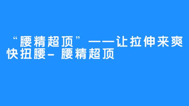 “腰精超顶”——让拉伸来爽快扭腰-腰精超顶