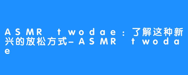 ASMR twodae：了解这种新兴的放松方式-ASMR twodae