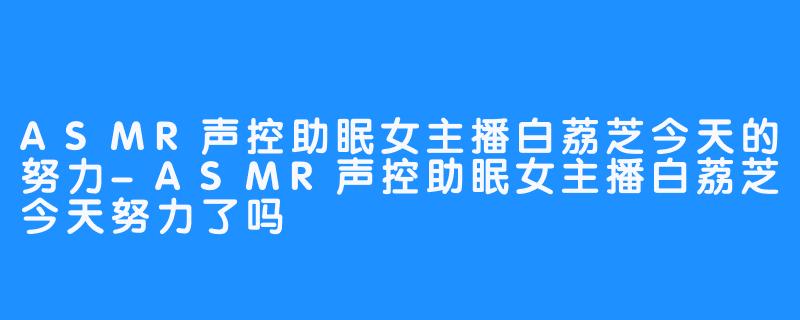 ASMR声控助眠女主播白荔芝今天的努力-ASMR声控助眠女主播白荔芝今天努力了吗