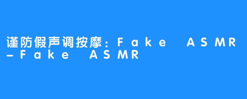 谨防假声调按摩：Fake ASMR-Fake ASMR