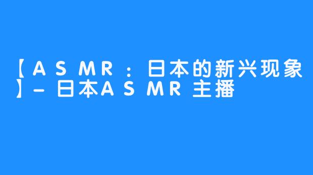 【ASMR：日本的新兴现象】-日本ASMR主播