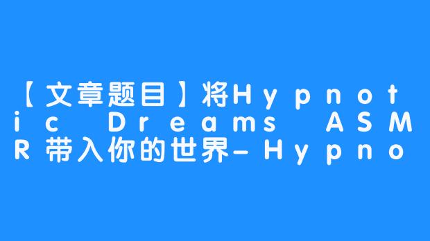 【文章题目】将Hypnotic Dreams ASMR带入你的世界-Hypnotic Dreams ASMR