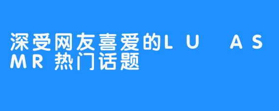 深受网友喜爱的LU ASMR热门话题