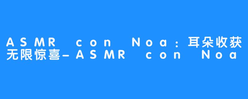 ASMR con Noa：耳朵收获无限惊喜-ASMR con Noa