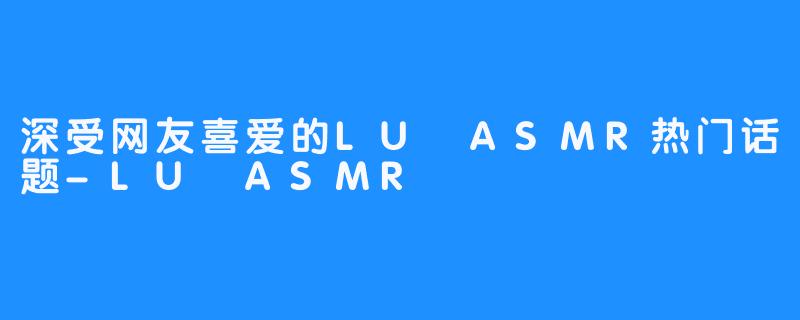 深受网友喜爱的LU ASMR热门话题-LU ASMR