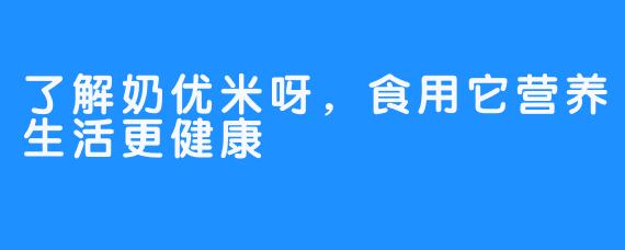 了解奶优米呀，食用它营养生活更健康