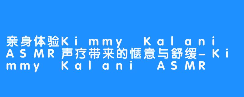 亲身体验Kimmy Kalani ASMR声疗带来的惬意与舒缓-Kimmy Kalani ASMR