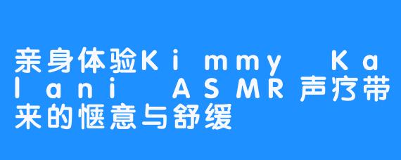 亲身体验Kimmy Kalani ASMR声疗带来的惬意与舒缓