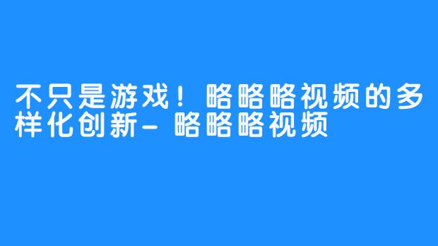 不只是游戏！略略略视频的多样化创新-略略略视频