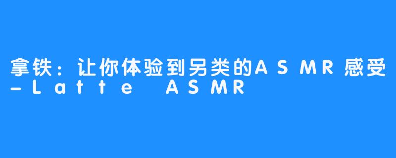 拿铁：让你体验到另类的ASMR感受-Latte ASMR