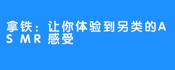 拿铁：让你体验到另类的ASMR感受