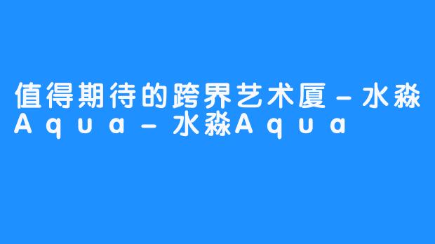 值得期待的跨界艺术厦－水淼Aqua-水淼Aqua