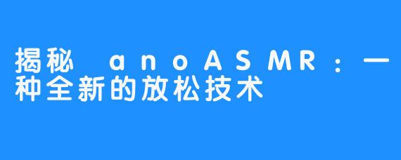 揭秘 anoASMR：一种全新的放松技术