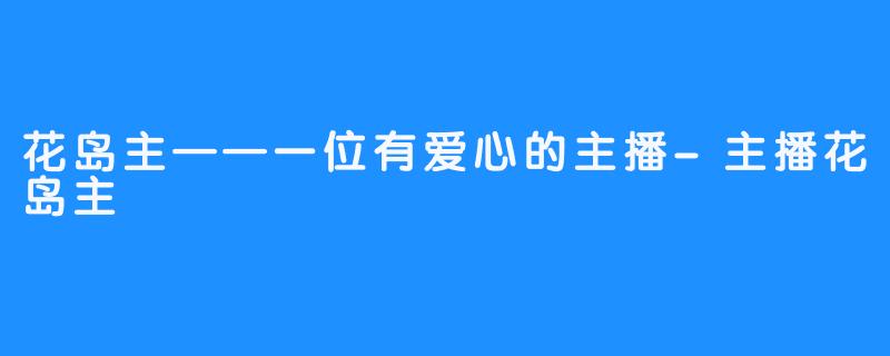 花岛主——一位有爱心的主播-主播花岛主