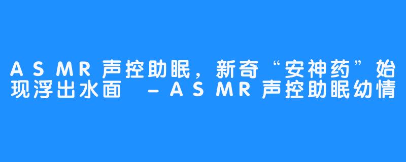 ASMR声控助眠，新奇“安神药”始现浮出水面 -ASMR声控助眠幼情