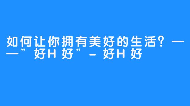 如何让你拥有美好的生活？——”好H好”-好H好