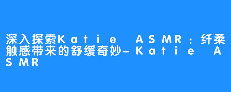 深入探索Katie ASMR：纤柔触感带来的舒缓奇妙-Katie ASMR