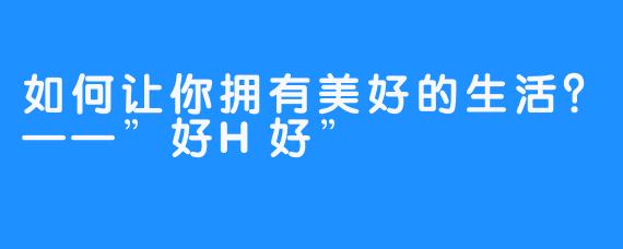 如何让你拥有美好的生活？——”好H好”