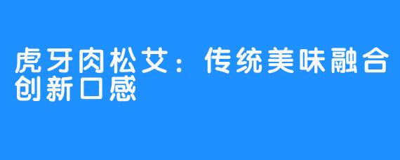 虎牙肉松艾:传统美味融合创新口感