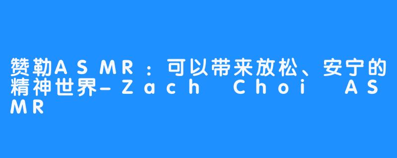赞勒ASMR:可以带来放松、安宁的精神世界-Zach Choi ASMR