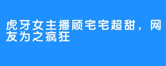 虎牙女主播顾宅宅超甜，网友为之疯狂