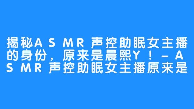 揭秘ASMR声控助眠女主播的身份,原来是晨熙Y!-ASMR声控助眠女主播原来是晨熙Y