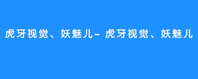 虎牙视觉、妖魅儿-虎牙视觉、妖魅儿