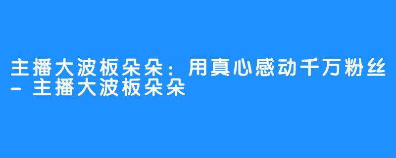 主播大波板朵朵：用真心感动千万粉丝-主播大波板朵朵