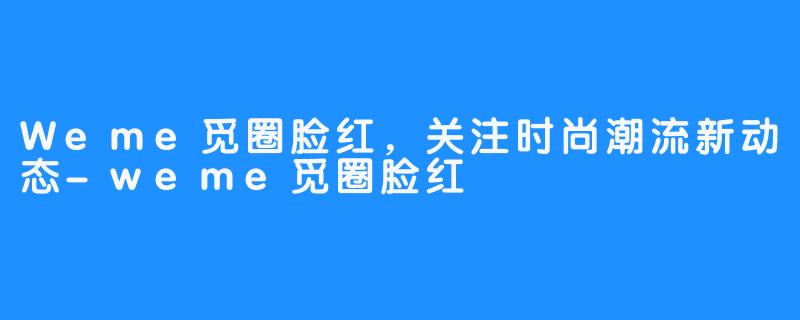 Weme觅圈脸红,关注时尚潮流新动态-weme觅圈脸红