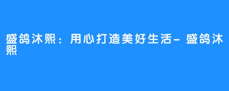 盛鸽沐熙:用心打造美好生活-盛鸽沐熙