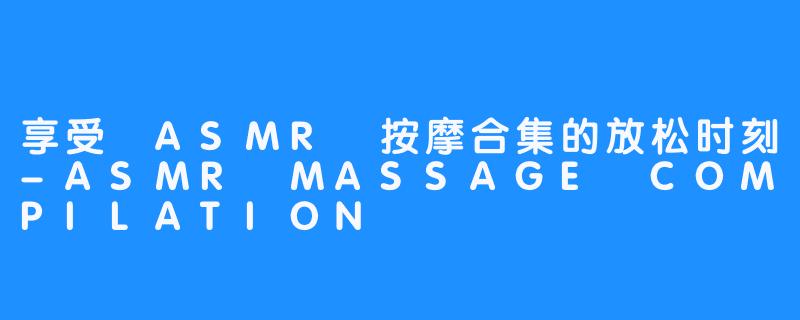 享受 ASMR 按摩合集的放松时刻-ASMR MASSAGE COMPILATION