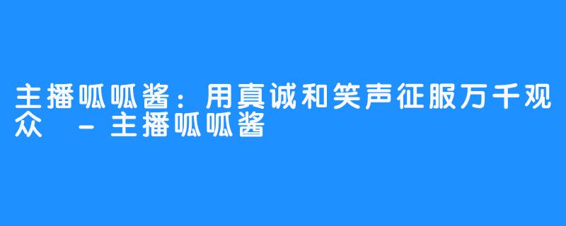 主播呱呱酱:用真诚和笑声征服万千观众 -主播呱呱酱
