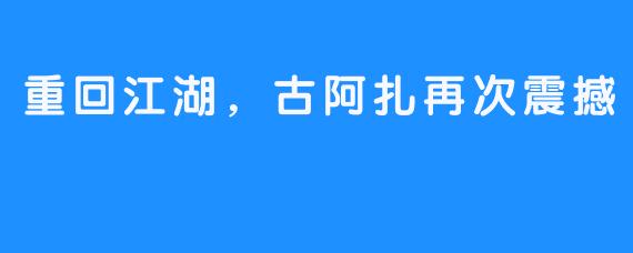 重回江湖,古阿扎再次震撼
