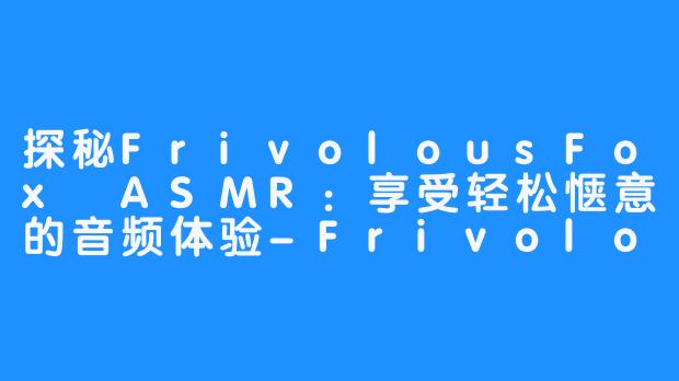 探秘FrivolousFox ASMR:享受轻松惬意的音频体验-FrivolousFox ASMR