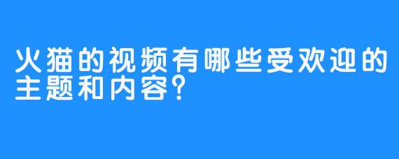 火猫的视频有哪些受欢迎的主题和内容？