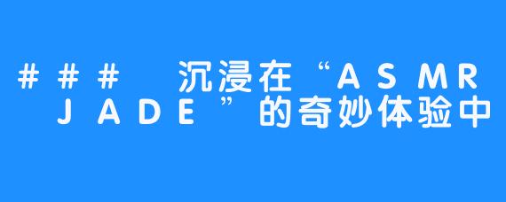 ### 沉浸在“ASMR JADE”的奇妙体验中