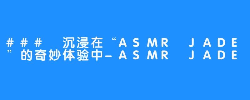 ### 沉浸在“ASMR JADE”的奇妙体验中-ASMR JADE