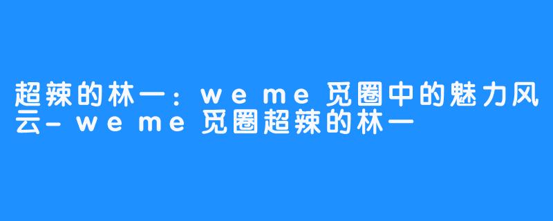 超辣的林一:weme觅圈中的魅力风云-weme觅圈超辣的林一