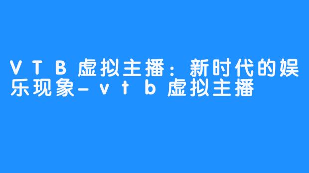 VTB虚拟主播:新时代的娱乐现象-vtb虚拟主播
