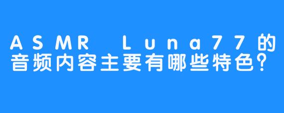 ASMR Luna77的音频内容主要有哪些特色？
