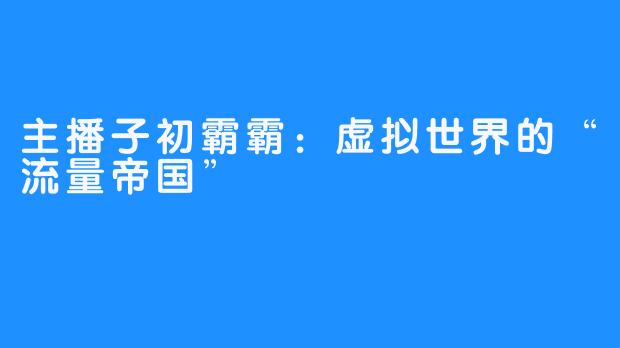 主播子初霸霸:虚拟世界的“流量帝国”