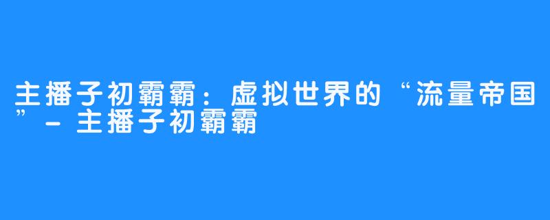 主播子初霸霸:虚拟世界的“流量帝国”-主播子初霸霸