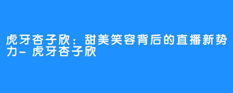 虎牙杏子欣:甜美笑容背后的直播新势力-虎牙杏子欣