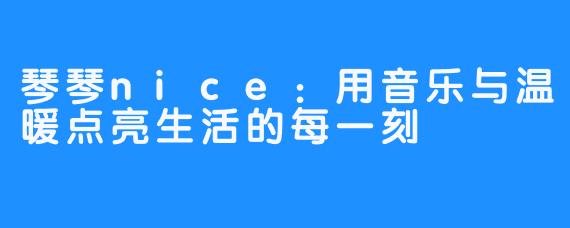 琴琴nice:用音乐与温暖点亮生活的每一刻