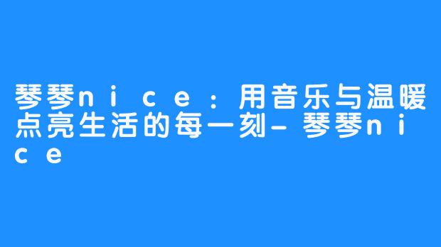 琴琴nice:用音乐与温暖点亮生活的每一刻-琴琴nice