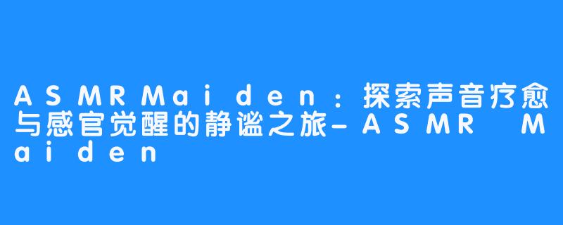 ASMRMaiden：探索声音疗愈与感官觉醒的静谧之旅-ASMR Maiden