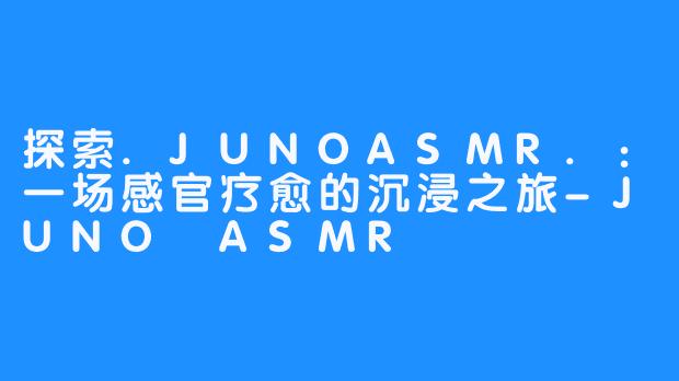 探索.JUNOASMR.：一场感官疗愈的沉浸之旅-JUNO ASMR