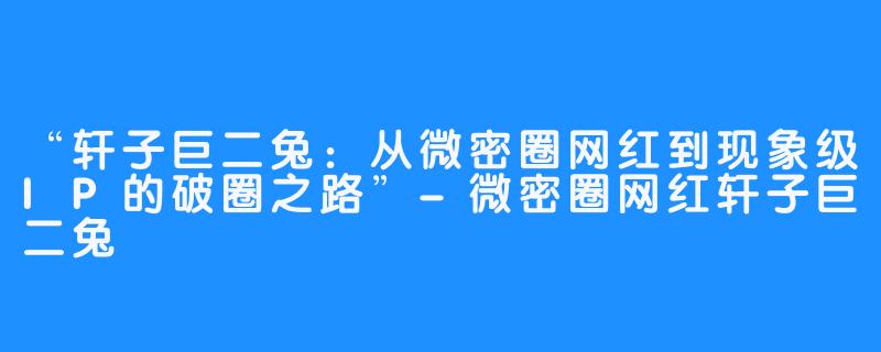 “轩子巨二兔:从微密圈网红到现象级IP的破圈之路”-微密圈网红轩子巨二兔