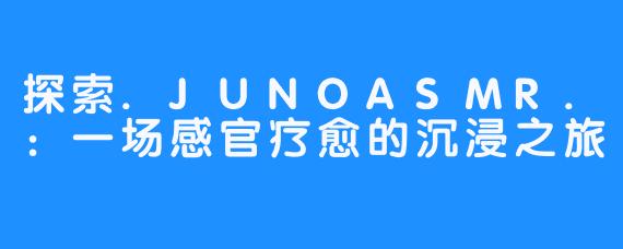 探索.JUNOASMR.：一场感官疗愈的沉浸之旅